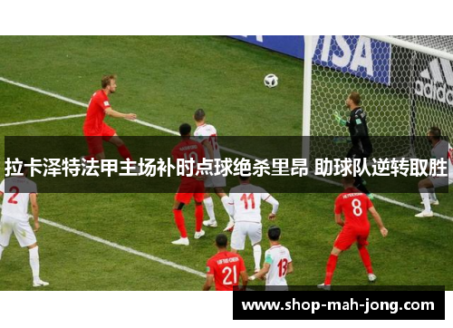 拉卡泽特法甲主场补时点球绝杀里昂 助球队逆转取胜 拉卡泽特法甲主场补时点球绝杀里昂 助球队逆转取胜