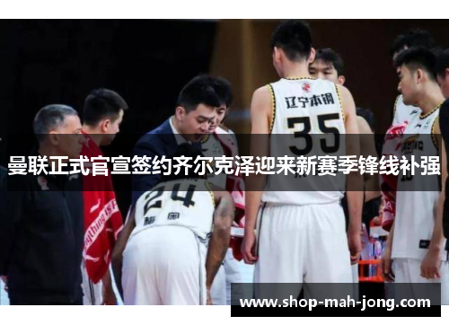 曼联正式官宣签约齐尔克泽迎来新赛季锋线补强 曼联正式官宣签约齐尔克泽迎来新赛季锋线补强